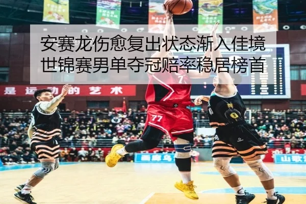 安赛龙伤愈复出状态渐入佳境 世锦赛男单夺冠赔率稳居榜首