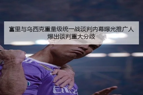 富里与乌西克重量级统一战谈判内幕曝光推广人爆出谈判重大分歧