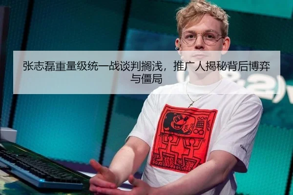 张志磊重量级统一战谈判搁浅，推广人揭秘背后博弈与僵局