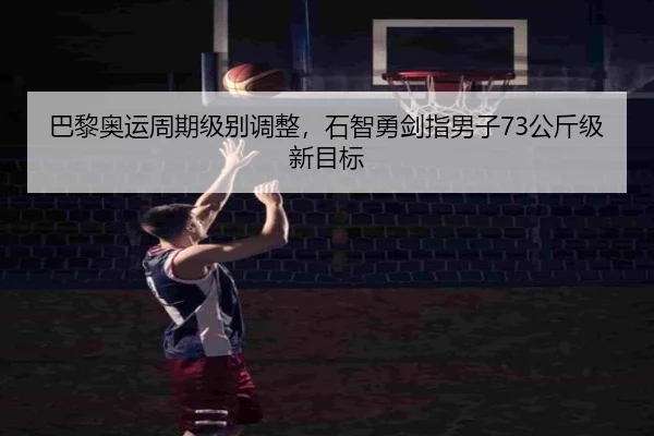 巴黎奥运周期级别调整，石智勇剑指男子73公斤级新目标