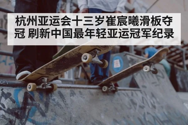 杭州亚运会十三岁崔宸曦滑板夺冠 刷新中国最年轻亚运冠军纪录